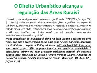 O Direito Urbanístico alcança a
regulação das Áreas Rurais?
•área da zona rural para zona urbana (artigo 53 da Lei 6766/79; c/ artigo 182,
§1° da CF, cabe ao plano diretor municipal fixar a política de expansão
urbana); b) proteção dos recursos naturais necessários ao desenvolvimento da
cidade (água, ar), c) das relações em geral entre o meio rural e o meio urbano
e d) das questões do direito rural que não estejam relacionadas
exclusivamente à política agrária”.
•Ação urbanística do município é plena na área urbana e restrita na área
rural, pois que o ordenamento desta, para suas funções agrícolas, pecuárias
e extrativistas, compete à União, só sendo licíto ao Município intervir na
zona rural para coibir empreendimentos ou condutas prejudiciais à
coletividade urbana ou para preservar ambientes naturais de interesse
público local” (José Nilo de Castro e Renata Miranda Duarte. Alteração do
perímetro urbano. Revista Brasileira de Direito Municipal. BH. Ano. 12. ,
jul/set 2011).
 