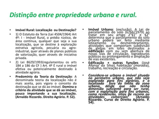 Distinção entre propriedade urbana e rural.
• Imóvel Rural: Localização ou Destinação?
• 1) O Estatuto da Terra (Lei 4504/1964) Art
4º: I - Imóvel Rural, o prédio rústico, de
área contínua, qualquer que seja a sua
localização, que se destine à exploração
extrativa agrícola, pecuária ou agro-
industrial, quer através de planos públicos
de valorização, quer através de iniciativa
privada.
• 2) Lei 8629/1993(regulamentou os arts
184 a 186 da CF ) Art. 4º É rural o imóvel
efetiva ou potencialmente destinado à
atividade agrária.
• Predomínio da Teoria da Destinação: A
denominada teoria da localização não é
mais aceita, pois vigora o conceito da
destinação que se dá ao imóvel. Domina o
critério da atividade que se dá ao imóvel,
pouco importando a sua localização.
(Arnaldo Rizzardo. Direito Agrário. P. 52).
• Imóvel Urbano: (exclusão). A Lei de
parcelamento do solo (6766/1979) ao
tratar em seu artigo 2°§1° e §2°
determina que o parcelamento do solo
urbano poderá ser feito mediante
loteamento ou desmembramento,
atividades que comportam subdivisão
de glebas em lotes destinados a
edificação com ou sem abertura de
novas vias de circulação, logradouros
públicos ou prolongamento e ampliação
de vias existentes.
• Edificação + outras funções (José
Afonso da Silva) habitação (moradia),
trabalho, recreação e circulação.
• Considera-se urbano o imóvel situado
no perímetro urbano, que não seja
explorado para fins agrários, e o
localizado fora do limite da zona
urbana, desde que não tenha
dimensão suficiente para ser rural,
com a exploração para fins urbanos,
como residências, sítios de recreio ou
atividades comerciais” (Arnaldo
Rizzardo. Curso de Direito Agrário. P.
54).
 
