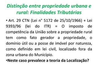 Distinção entre propriedade urbana e
rural: Finalidades Tributárias
• Art. 29 CTN (Lei n° 5172 de 25/10/1966) + Lei
9393/96 (lei do ITR) = O imposto de
competência da União sobre a propriedade rural
tem como fato gerador a propriedade, o
domínio útil ou a posse de imóvel por natureza,
como definido em lei civil, localizado fora da
zona urbana do Município.
•Neste caso prevalece a teoria da Localização?
 