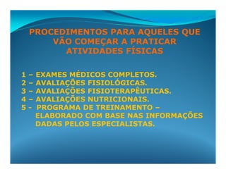 PROCEDIMENTOS PARA AQUELES QUE
        VÃO COMEÇAR A PRATICAR
          ATIVIDADES FÍSICAS

1   –   EXAMES MÉDICOS COMPLETOS.
2   –   AVALIAÇÕES FISIOLÓGICAS.
3   –   AVALIAÇÕES FISIOTERAPÊUTICAS.
4   –   AVALIAÇÕES NUTRICIONAIS.
5   -   PROGRAMA DE TREINAMENTO –
        ELABORADO COM BASE NAS INFORMAÇÕES
        DADAS PELOS ESPECIALISTAS.
 