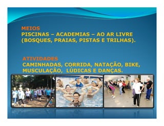 MEIOS
PISCINAS – ACADEMIAS – AO AR LIVRE
(BOSQUES, PRAIAS, PISTAS E TRILHAS).


ATIVIDADES
CAMINHADAS, CORRIDA, NATAÇÃO, BIKE,
MUSCULAÇÃO, LÚDICAS E DANÇAS.
 