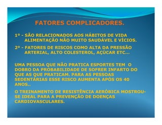FATORES COMPLICADORES.

1º - SÃO RELACIONADOS AOS HÁBITOS DE VIDA
     ALIMENTAÇÃO NÃO MUITO SAUDÁVEL E VÍCIOS.
2º - FATORES DE RISCOS COMO ALTA DA PRESSÃO
     ARTERIAL, ALTO COLESTEROL, AÇÚCAR ETC...

UMA PESSOA QUE NÃO PRATICA ESPORTES TEM O
DOBRO DA PROBABILIDADE DE SOFRER INFARTO DO
QUE AS QUE PRATICAM. PARA AS PESSOAS
SEDENTÁRIAS ESSE RISCO AUMENTA APÓS OS 40
ANOS..
O TREINAMENTO DE RESISTÊNCIA AERÓBICA MOSTROU-
SE IDEAL PARA A PREVENÇÃO DE DOENÇAS
CARDIOVASCULARES.
 