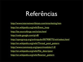 Referências
http://www.internetworldstats.com/emarketing.htm
http://en.wikipedia.org/wiki/Event_loop
http://lse.sourceforge.net/io/aio.html
http://code.google.com/p/v8/
http://opengroup.org/onlinepubs/007908775/xsh/select.html
http://en.wikipedia.org/wiki/Thread_pool_pattern
http://www.commonjs.org/specs/modules/1.0/
http://en.wikipedia.org/wiki/File_descriptor
http://en.wikipedia.org/wiki/Reactor_pattern
 