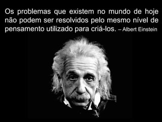 Os problemas que existem no mundo de hoje
não podem ser resolvidos pelo mesmo nível de
pensamento utilizado para criá-los. – Albert Einstein
 