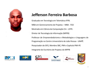 Jefferson Ferreira Barbosa
Graduado em Tecnologia em Telemática IFPB.
MBA em Gerenciamento de Projetos – MBA - FGV
Mestrado em Ciência da Computação CIn - UFPE.
Diretor de Tecnologia da Informação (MPPB)
Professor de Empreendedorismo e Metodologias e Linguagens de
Programação no Centro Universitário de João Pessoa - UNIPÊ.
Pesquisador do GP2, Membro SBC, PMI e Capítulo PMI-PE
Integrante do Escritório de Projetos do MPPB
2
 