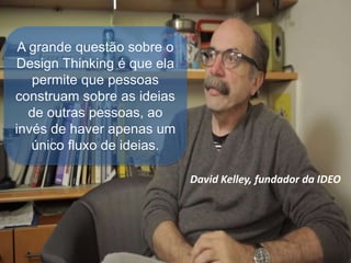 David Kelley, fundador da IDEO
A grande questão sobre o
Design Thinking é que ela
permite que pessoas
construam sobre as ideias
de outras pessoas, ao
invés de haver apenas um
único fluxo de ideias.
 