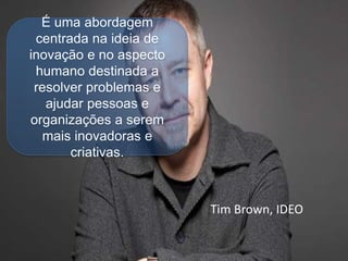 Tim Brown, IDEO
É uma abordagem
centrada na ideia de
inovação e no aspecto
humano destinada a
resolver problemas e
ajudar pessoas e
organizações a serem
mais inovadoras e
criativas.
 