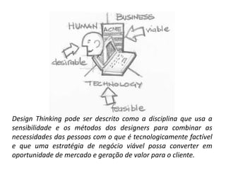 Tim Brown, IDEO
Design Thinking pode ser descrito como a disciplina que usa a
sensibilidade e os métodos dos designers para combinar as
necessidades das pessoas com o que é tecnologicamente factível
e que uma estratégia de negócio viável possa converter em
oportunidade de mercado e geração de valor para o cliente.
 