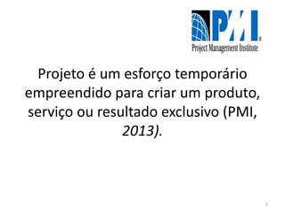 Projeto é um esforço temporário
empreendido para criar um produto,
serviço ou resultado exclusivo (PMI,
2013).
5
 