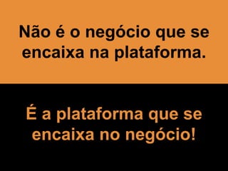 Não é o negócio que se
encaixa na plataforma.
É a plataforma que se
encaixa no negócio!
 