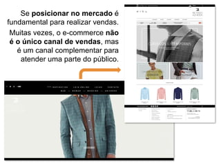 Se posicionar no mercado é
fundamental para realizar vendas.
Muitas vezes, o e-commerce não
é o único canal de vendas, mas
é um canal complementar para
atender uma parte do público.
 