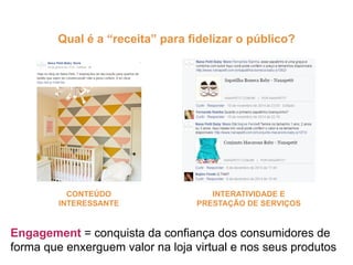 Engagement = conquista da confiança dos consumidores de
forma que enxerguem valor na loja virtual e nos seus produtos
CONTEÚDO
INTERESSANTE
INTERATIVIDADE E
PRESTAÇÃO DE SERVIÇOS
Qual é a “receita” para fidelizar o público?
 