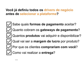 Você já definiu todos os drivers de negócio
antes de selecionar a plataforma?
Sabe quais formas de pagamento aceitar?
Quanto cobram os gateways de pagamento?
Quantos produtos vai adquirir e disponibilizar?
Qual vai ser a margem de lucro por produto?
Por que os clientes comprariam com você?
Como vai realizar a entrega?
...
 
