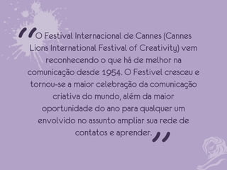 “

O Festival Internacional de Cannes (Cannes
Lions International Festival of Creativity) vem
reconhecendo o que há de melhor na
comunicação desde 1954. O Festivel cresceu e
tornou-se a maior celebração da comunicação
criativa do mundo, além da maior
oportunidade do ano para qualquer um
envolvido no assunto ampliar sua rede de
contatos e aprender.

“

 
