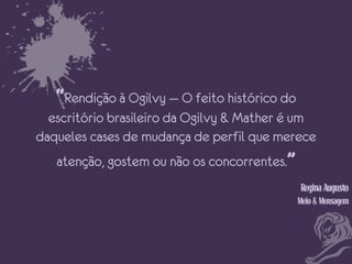 “Rendição à Ogilvy — O feito histórico do
escritório brasileiro da Ogilvy & Mather é um
daqueles cases de mudança de perfil que merece
atenção, gostem ou não os concorrentes.”
Regina Augusto
Meio & Mensagem

 