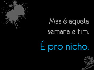 Mas é aquela
semana e fim.

É pro nicho.

 