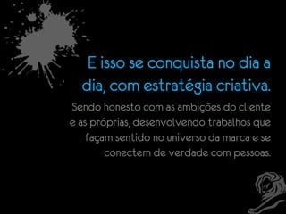E isso se conquista no dia a
dia, com estratégia criativa.
Sendo honesto com as ambições do cliente
e as próprias, desenvolvendo trabalhos que
façam sentido no universo da marca e se
conectem de verdade com pessoas.

 