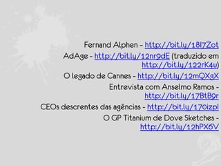 Fernand Alphen – http://bit.ly/18I7Zot
AdAge - http://bit.ly/12nr9dE (traduzido em
http://bit.ly/122rK4u)
O legado de Cannes - http://bit.ly/12mQXgX
Entrevista com Anselmo Ramos http://bit.ly/17BtB9r
CEOs descrentes das agências - http://bit.ly/170izpI
O GP Titanium de Dove Sketches http://bit.ly/12hPX6V

 
