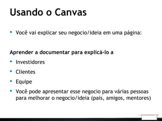 Usando o Canvas
 Você vai explicar seu negocio/ideia em uma página:
Aprender a documentar para explicá-lo a
 Investidores
 Clientes
 Equipe
 Você pode apresentar esse negocio para várias pessoas
para melhorar o negocio/ideia (pais, amigos, mentores)
 