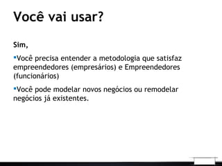 Você vai usar?
Sim,
Você precisa entender a metodologia que satisfaz
empreendedores (empresários) e Empreendedores
(funcionários)
Você pode modelar novos negócios ou remodelar
negócios já existentes.
 