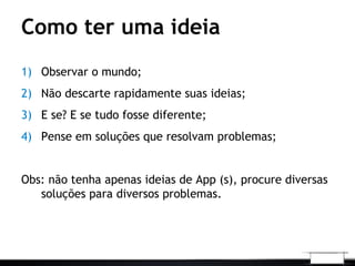 Como ter uma ideia
1) Observar o mundo;
2) Não descarte rapidamente suas ideias;
3) E se? E se tudo fosse diferente;
4) Pense em soluções que resolvam problemas;
Obs: não tenha apenas ideias de App (s), procure diversas
soluções para diversos problemas.
 