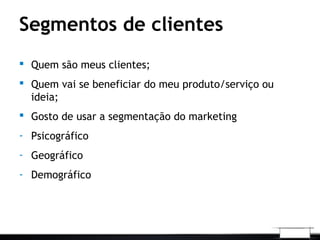Segmentos de clientes
 Quem são meus clientes;
 Quem vai se beneficiar do meu produto/serviço ou
ideia;
 Gosto de usar a segmentação do marketing
- Psicográfico
- Geográfico
- Demográfico
 
