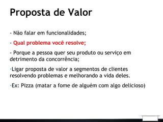 Proposta de Valor
- Não falar em funcionalidades;
- Qual problema você resolve;
- Porque a pessoa quer seu produto ou serviço em
detrimento da concorrência;
-Ligar proposta de valor a segmentos de clientes
resolvendo problemas e melhorando a vida deles.
-Ex: Pizza (matar a fome de alguém com algo delicioso)
 