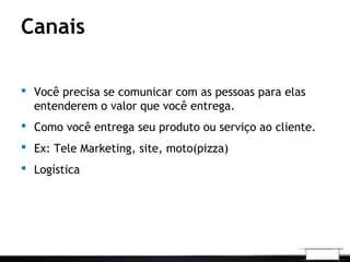 Canais
 Você precisa se comunicar com as pessoas para elas
entenderem o valor que você entrega.
 Como você entrega seu produto ou serviço ao cliente.
 Ex: Tele Marketing, site, moto(pizza)
 Logística
 