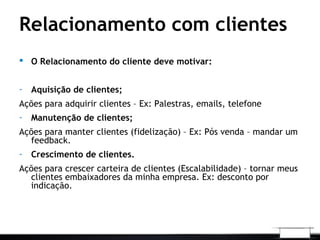 Relacionamento com clientes
 O Relacionamento do cliente deve motivar:
- Aquisição de clientes;
Ações para adquirir clientes – Ex: Palestras, emails, telefone
- Manutenção de clientes;
Ações para manter clientes (fidelização) – Ex: Pós venda – mandar um
feedback.
- Crescimento de clientes.
Ações para crescer carteira de clientes (Escalabilidade) – tornar meus
clientes embaixadores da minha empresa. Ex: desconto por
indicação.
 