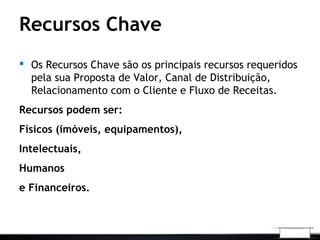 Recursos Chave
 Os Recursos Chave são os principais recursos requeridos
pela sua Proposta de Valor, Canal de Distribuição,
Relacionamento com o Cliente e Fluxo de Receitas.
Recursos podem ser:
Físicos (imóveis, equipamentos),
Intelectuais,
Humanos
e Financeiros.
 