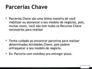 Parcerias Chave
 Parcerias Chave são uma ótima maneira de você
viabilizar ou alavancar o seu modelo de negócios, pois,
muitas vezes, você não tem todos os Recursos Chave
necessários para realizar
 Tenha cuidado ao encontrar parceiros para realizar
determinadas Atividades Chave, pois podem
enfraquecer o seu modelo de negócio.
 Ex: Parceria com motoboy pra entregar pizza.
 