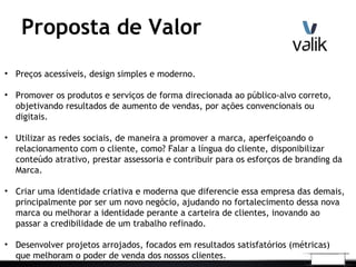 Proposta de Valor
• Preços acessíveis, design simples e moderno.
• Promover os produtos e serviços de forma direcionada ao público-alvo correto,
objetivando resultados de aumento de vendas, por ações convencionais ou
digitais.
• Utilizar as redes sociais, de maneira a promover a marca, aperfeiçoando o
relacionamento com o cliente, como? Falar a língua do cliente, disponibilizar
conteúdo atrativo, prestar assessoria e contribuir para os esforços de branding da
Marca.
• Criar uma identidade criativa e moderna que diferencie essa empresa das demais,
principalmente por ser um novo negócio, ajudando no fortalecimento dessa nova
marca ou melhorar a identidade perante a carteira de clientes, inovando ao
passar a credibilidade de um trabalho refinado.
• Desenvolver projetos arrojados, focados em resultados satisfatórios (métricas)
que melhoram o poder de venda dos nossos clientes.
 