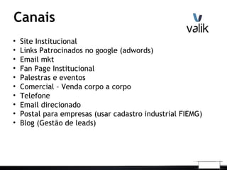 Canais
• Site Institucional
• Links Patrocinados no google (adwords)
• Email mkt
• Fan Page Institucional
• Palestras e eventos
• Comercial – Venda corpo a corpo
• Telefone
• Email direcionado
• Postal para empresas (usar cadastro industrial FIEMG)
• Blog (Gestão de leads)
 