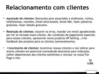 Relacionamento com clientes
• Aquisição de clientes: Descontos para associados a sindicatos, visitas,
telefonemas, reuniões, Email direcionado, Email Mkt, fazer palestras
gratuitas, fazer ebooks gratuitos.
• Retenção de clientes: Assumir os erros, mandar um email agradecendo
por ter se tornado nosso cliente, dar condições de pagamento especiais
para nossos clientes, apresentar novos projetos UP Seeling , criar
feedback dos projetos para os clientes (semanalmente).
• Crescimento de clientes: Incentivar nossos clientes a nos indicar para
outros clientes em potencial concedendo descontos para indicação,
colher depoimentos dos clientes satisfeitos e veicular na nossa Fan
Page e site.
 