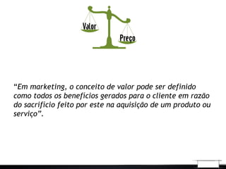 “Em marketing, o conceito de valor pode ser definido
como todos os benefícios gerados para o cliente em razão
do sacrifício feito por este na aquisição de um produto ou
serviço”. 
 