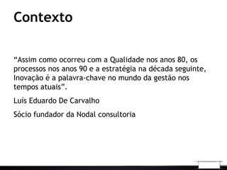 “Assim como ocorreu com a Qualidade nos anos 80, os
processos nos anos 90 e a estratégia na década seguinte,
Inovação é a palavra-chave no mundo da gestão nos
tempos atuais”.
Luís Eduardo De Carvalho
Sócio fundador da Nodal consultoria
Contexto
 