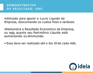 DEMONSTRATIVO
D E RESULTADO - D R E
•Utilizado para apurar o Lucro Liquido da
Empresa, descontando os custos fixos e variáveis.
•Demonstra o Resultado Economico da Empresa,
ou seja, quanto seu Patrimônio Líquido está
aumentando ou diminuindo.
• Esse deve ser realizado até o dia 10 de cada mês.
 