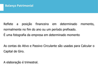 Balanço Patrimonial
Reflete a posição financeira em determinado momento,
normalmente no fim do ano ou um período prefixado.
É uma fotografia da empresa em determinado momento
As contas do Ativo e Passivo Circulante são usadas para Calcular o
Capital de Giro.
A elaboração é trimestral.
 