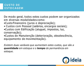 CUSTO D E
E S TO C AGEM
De modo geral, todos estes custos podem ser organizados
em diversas modalidades como:
•Custo Financeiro (juros e depreciação);
• Custos com Pessoal (salários, encargos sociais);
•Custos com Edificação (aluguel, impostos, luz,
conservação);
•Custos de Manutenção (deterioração, obsolescência,
equipamento de movimentação).
Existem duas variáveis que aumentam estes custos, que são a
quantidade em estoque e o tempo de permanência em
estoque.
 