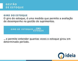 GESTÃO
D E E S T O Q U E
GIRO D O ESTO Q U E
O giro do estoque, é uma medida que permite a avaliação
de desempenho na gestão de suprimentos.
... e permite entender quantas vezes o estoque girou em
determinado período.
GIRO D E ESTO Q U ES = CMV
E STO Q U E
 