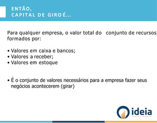ENTÃO,
CAPITAL D E GIRO É...
Para qualquer empresa, o valor total do conjunto de recursos
formados por:
• Valores em caixa e bancos;
• Valores a receber;
• Valores em estoque
• É o conjunto de valores necessários para a empresa fazer seus
negócios acontecerem (girar)
 