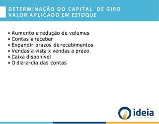 DETERMINAÇÃO D O CAPITAL D E GIRO
VALOR A P L I C A D O EM ESTOQUE
• Aumento e redução de volumes
• Contas a receber
• Expandir prazos de recebimentos
• Vendas a vista x vendas a prazo
• Caixa disponível
• O dia-a-dia das contas
 