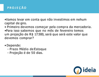 PROJ E Ç ÃO
•Vamos levar em conta que não investimos em nehum
capital de giro.
• Primeiro devemos começar pela compra da mercadoria.
•Para isso sabemos que no mês de fevereiro temos
um projeção de R$ 17.500, será que será este valor que
devemos comprar?
• Depende:
- Prazo Médio de Estoque
- Projeção é de 50 dias.
 
