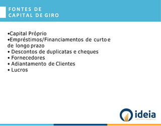 F O N T E S D E
CAPITAL D E GIRO
•Capital Próprio
•Empréstimos/Financiamentos de curto e
de longo prazo
• Descontos de duplicatas e cheques
• Fornecedores
• Adiantamento de Clientes
• Lucros
 