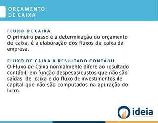 ORÇAMEN TO
D E C A I X A
F LU XO D E C A I X A
O primeiro passo é a determinação do orçamento
de caixa, é a elaboração dos fluxos de caixa da
empresa.
F LU XO D E C A I X A X RESULTADO CONTÁBIL
O Fluxo de Caixa normalmente difere ao resultado
contábil, em função despesas/custos que não são
saídas de caixa e do fluxo de investimentos de
capital que não são computados na apuração do
lucro.
 