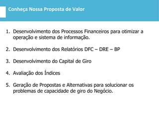 Conheça Nossa Proposta de Valor
1. Desenvolvimento dos Processos Financeiros para otimizar a
operação e sistema de informação.
2. Desenvolvimento dos Relatórios DFC – DRE – BP
3. Desenvolvimento do Capital de Giro
4. Avaliação dos Índices
5. Geração de Propostas e Alternativas para solucionar os
problemas de capacidade de giro do Negócio.
 