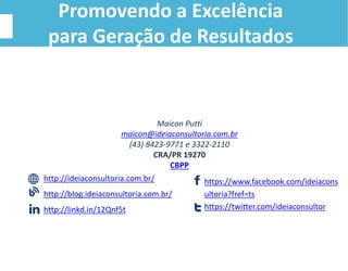 Maicon Putti
maicon@ideiaconsultoria.com.br
(43) 8423-9771 e 3322-2110
CRA/PR 19270
CBPP
http://ideiaconsultoria.com.br/
http://blog.ideiaconsultoria.com.br/
http://linkd.in/12Qnf5t
https://www.facebook.com/ideiacons
ultoria?fref=ts
https://twitter.com/ideiaconsultor
Promovendo a Excelência
para Geração de Resultados
 