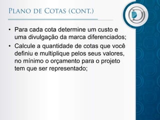 • Para cada cota determine um custo e
uma divulgação da marca diferenciados;
• Calcule a quantidade de cotas que você
definiu e multiplique pelos seus valores,
no mínimo o orçamento para o projeto
tem que ser representado;

 