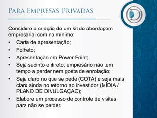 Considere a criação de um kit de abordagem
empresarial com no mínimo:
• Carta de apresentação;
• Folheto;
• Apresentação em Power Point;
• Seja sucinto e direto, empresário não tem
tempo a perder nem gosta de enrolação;
• Seja claro no que se pede (COTA) e seja mais
claro ainda no retorno ao investidor (MÍDIA /
PLANO DE DIVULGAÇÃO);
• Elabore um processo de controle de visitas
para não se perder.

 