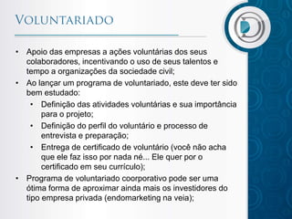 • Apoio das empresas a ações voluntárias dos seus
colaboradores, incentivando o uso de seus talentos e
tempo a organizações da sociedade civil;
• Ao lançar um programa de voluntariado, este deve ter sido
bem estudado:
• Definição das atividades voluntárias e sua importância
para o projeto;
• Definição do perfil do voluntário e processo de
entrevista e preparação;
• Entrega de certificado de voluntário (você não acha
que ele faz isso por nada né... Ele quer por o
certificado em seu currículo);
• Programa de voluntariado coorporativo pode ser uma
ótima forma de aproximar ainda mais os investidores do
tipo empresa privada (endomarketing na veia);

 